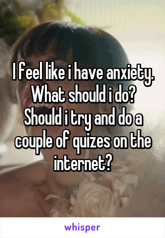 I feel like i have anxiety. What should i do? Should i try and do a couple of quizes on the internet?