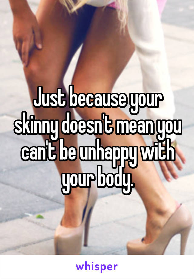 Just because your skinny doesn't mean you can't be unhappy with your body.