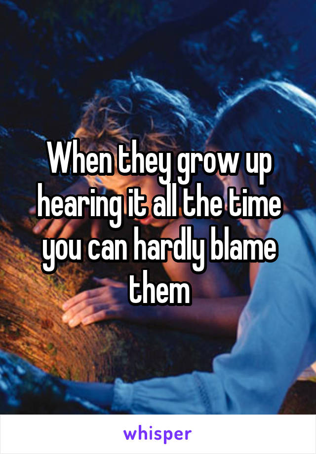 When they grow up hearing it all the time you can hardly blame them