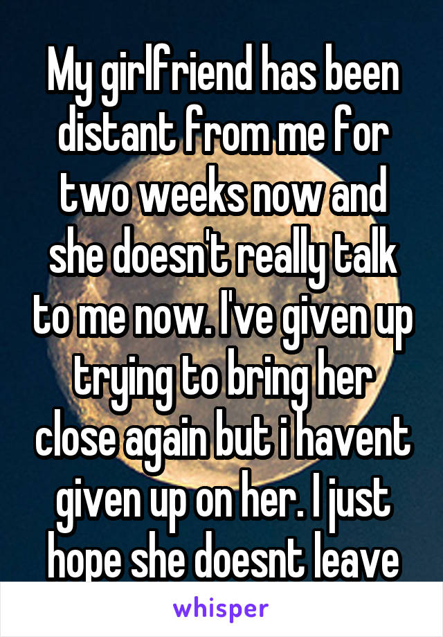 My girlfriend has been distant from me for two weeks now and she doesn't really talk to me now. I've given up trying to bring her close again but i havent given up on her. I just hope she doesnt leave