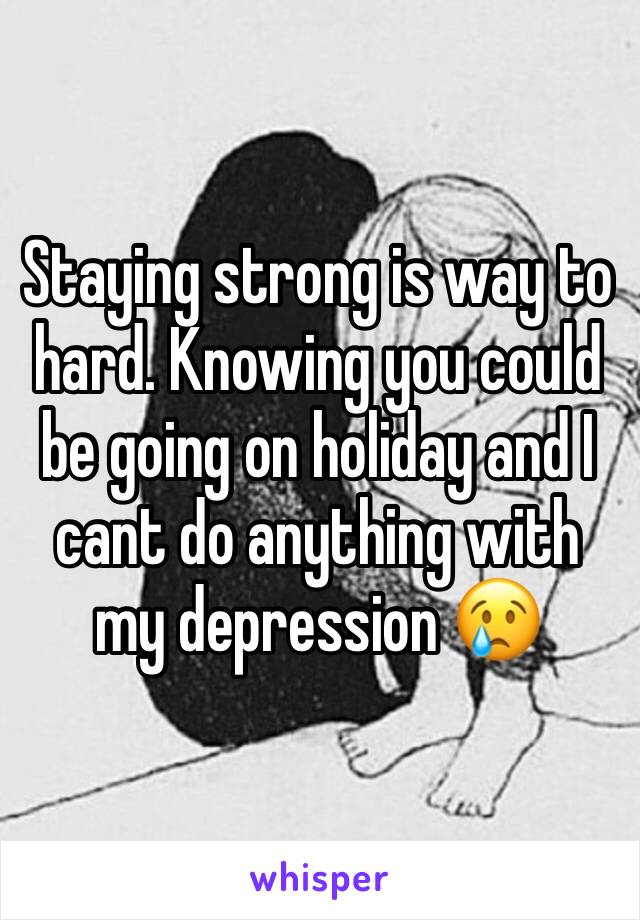 Staying strong is way to hard. Knowing you could be going on holiday and I cant do anything with my depression 😢