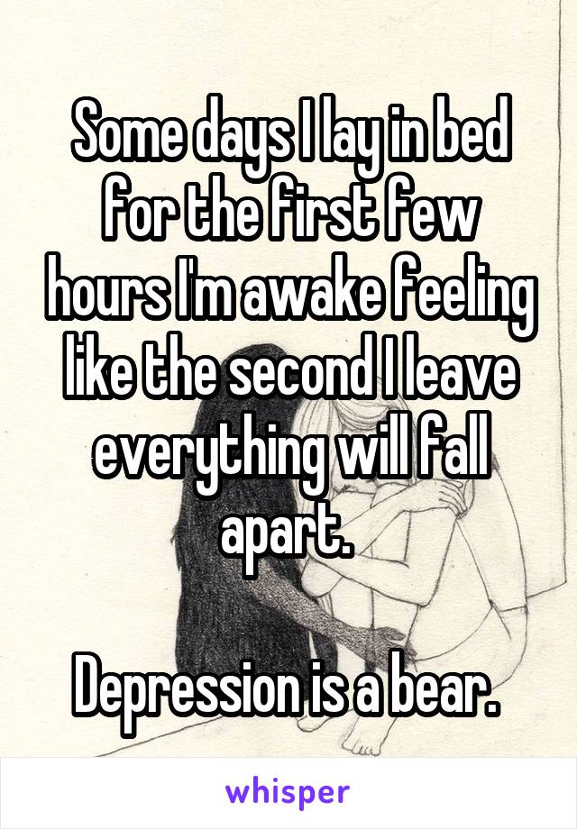 Some days I lay in bed for the first few hours I'm awake feeling like the second I leave everything will fall apart. 

Depression is a bear. 