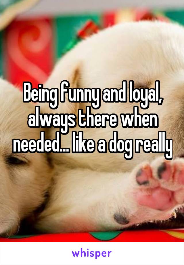 Being funny and loyal, always there when needed... like a dog really 