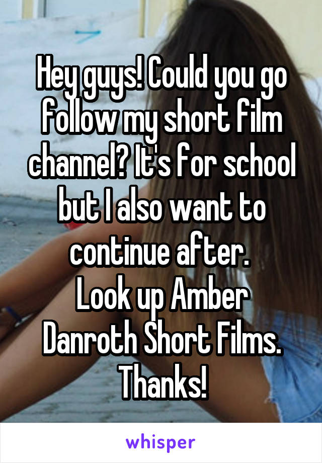 Hey guys! Could you go follow my short film channel? It's for school but I also want to continue after. 
Look up Amber Danroth Short Films.
Thanks!