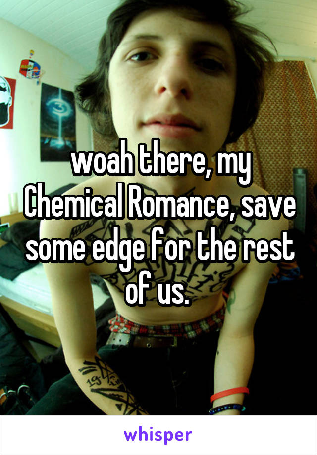 woah there, my Chemical Romance, save some edge for the rest of us. 