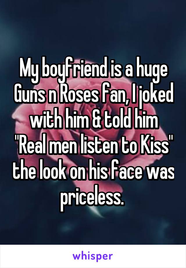 My boyfriend is a huge Guns n Roses fan, I joked with him & told him "Real men listen to Kiss" the look on his face was priceless. 