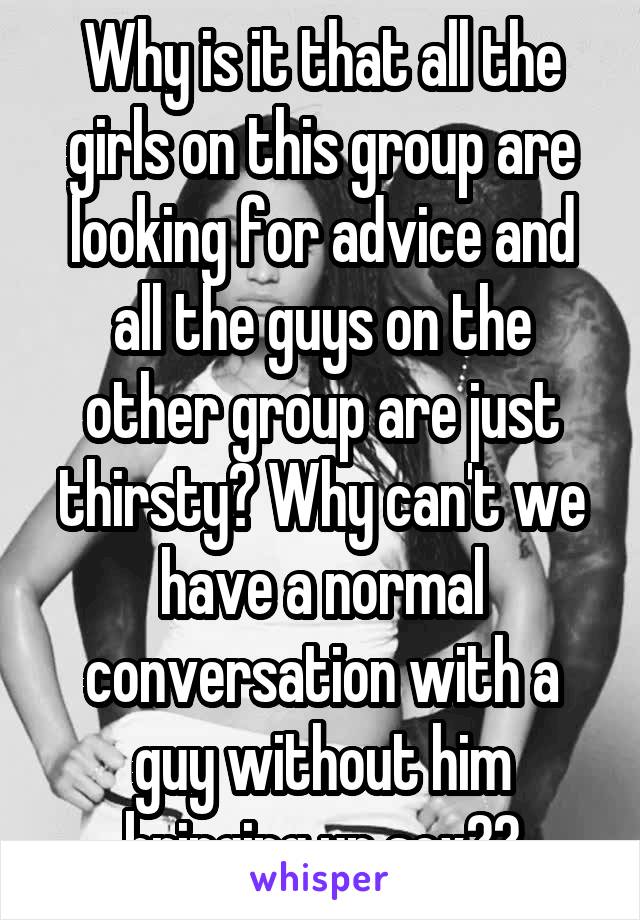 Why is it that all the girls on this group are looking for advice and all the guys on the other group are just thirsty? Why can't we have a normal conversation with a guy without him bringing up sex??