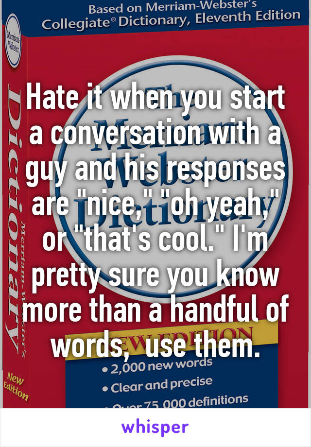 Hate it when you start a conversation with a guy and his responses are "nice," "oh yeah," or "that's cool." I'm pretty sure you know more than a handful of words,  use them.