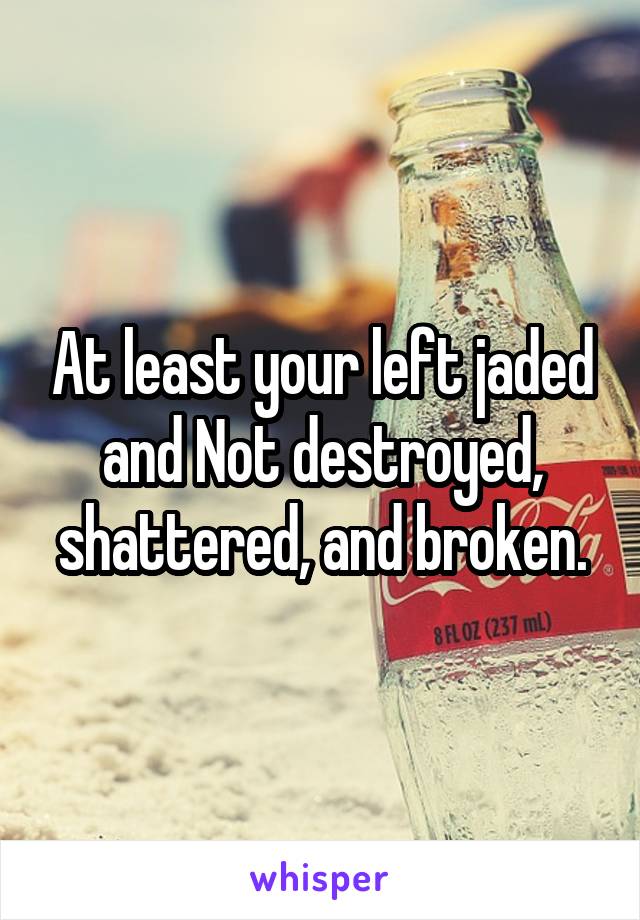 At least your left jaded and Not destroyed, shattered, and broken.