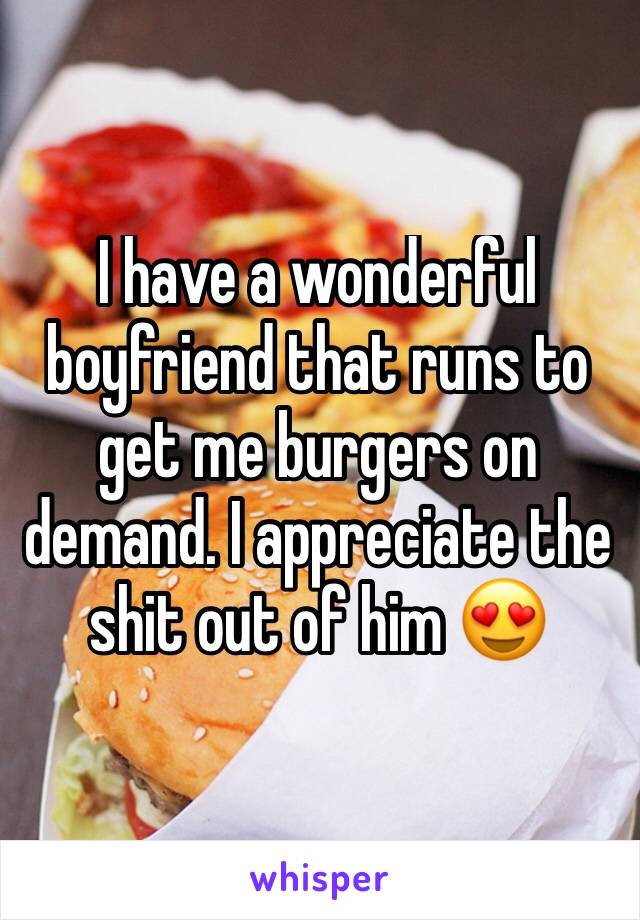 I have a wonderful boyfriend that runs to get me burgers on demand. I appreciate the shit out of him ðŸ˜�