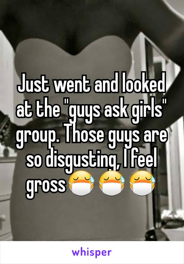 Just went and looked at the "guys ask girls" group. Those guys are so disgusting, I feel grossðŸ˜·ðŸ˜·ðŸ˜·