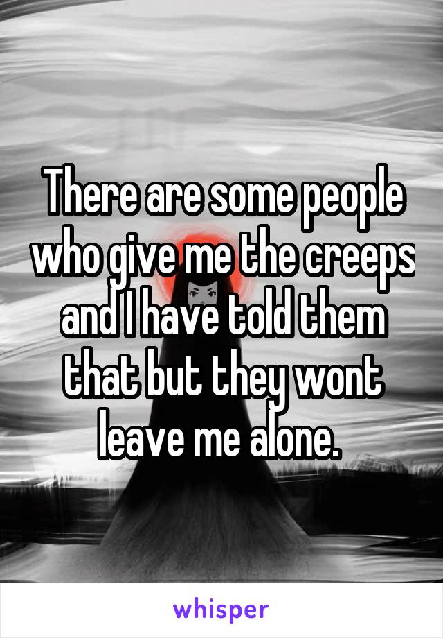 There are some people who give me the creeps and I have told them that but they wont leave me alone. 