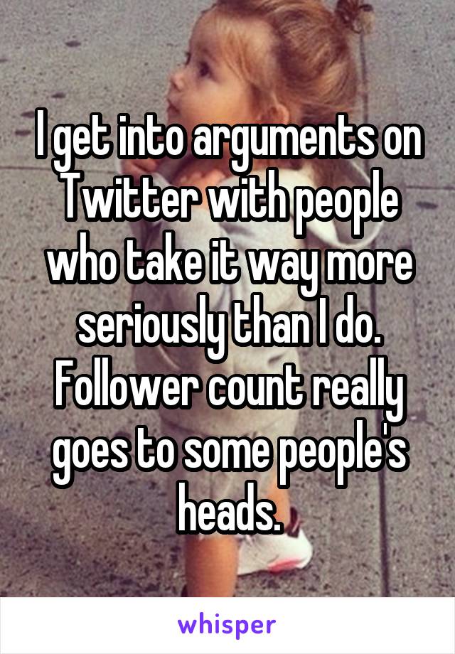 I get into arguments on Twitter with people who take it way more seriously than I do. Follower count really goes to some people's heads.