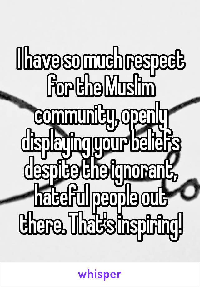 I have so much respect for the Muslim community, openly displaying your beliefs despite the ignorant, hateful people out there. That's inspiring!