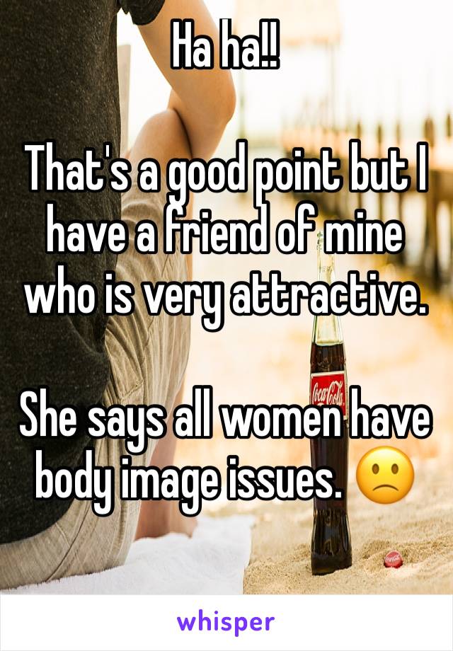 Ha ha!!

That's a good point but I have a friend of mine who is very attractive. 

She says all women have body image issues. 🙁