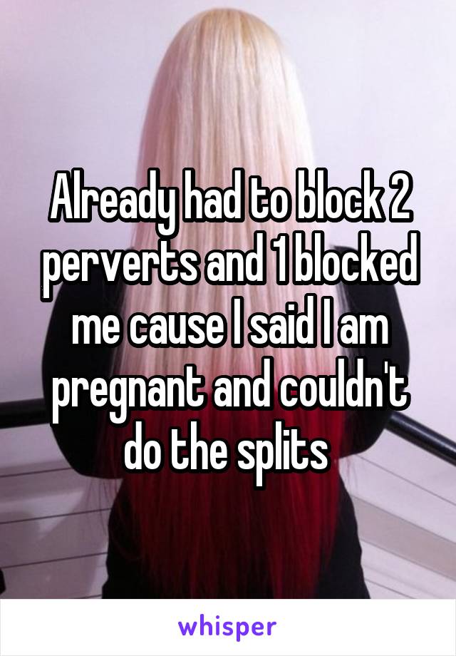 Already had to block 2 perverts and 1 blocked me cause I said I am pregnant and couldn't do the splits 