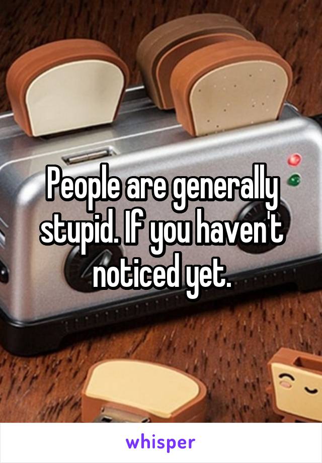 People are generally stupid. If you haven't noticed yet.