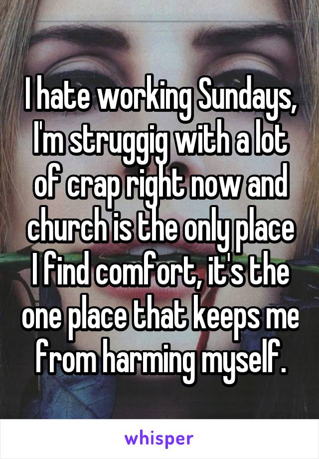 I hate working Sundays, I'm struggig with a lot of crap right now and church is the only place I find comfort, it's the one place that keeps me from harming myself.