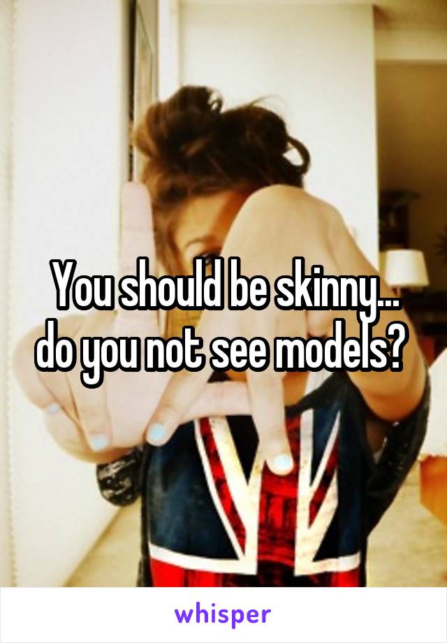 You should be skinny... do you not see models? 