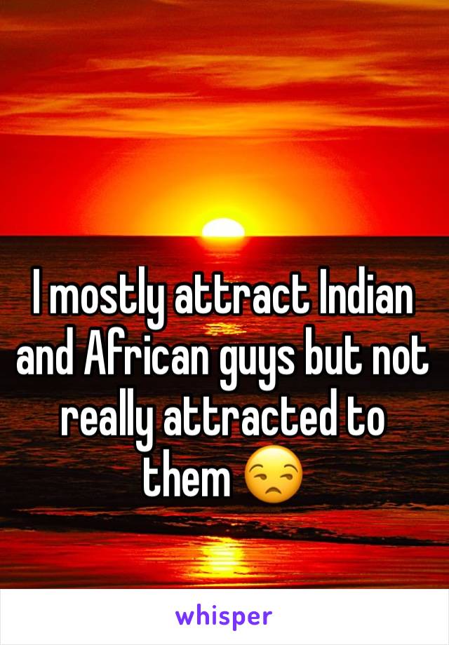 I mostly attract Indian and African guys but not really attracted to them 😒