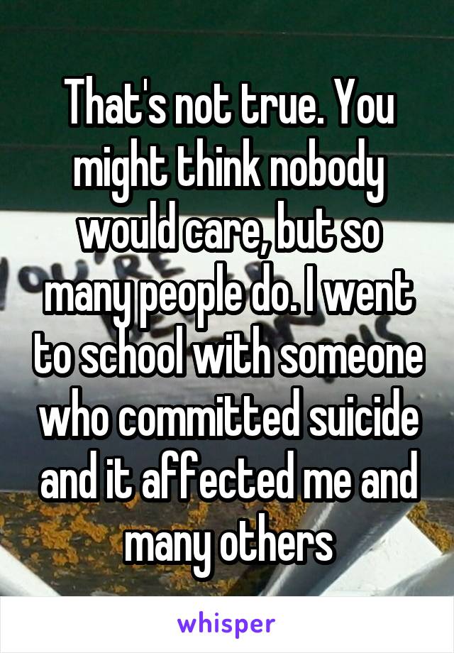 That's not true. You might think nobody would care, but so many people do. I went to school with someone who committed suicide and it affected me and many others