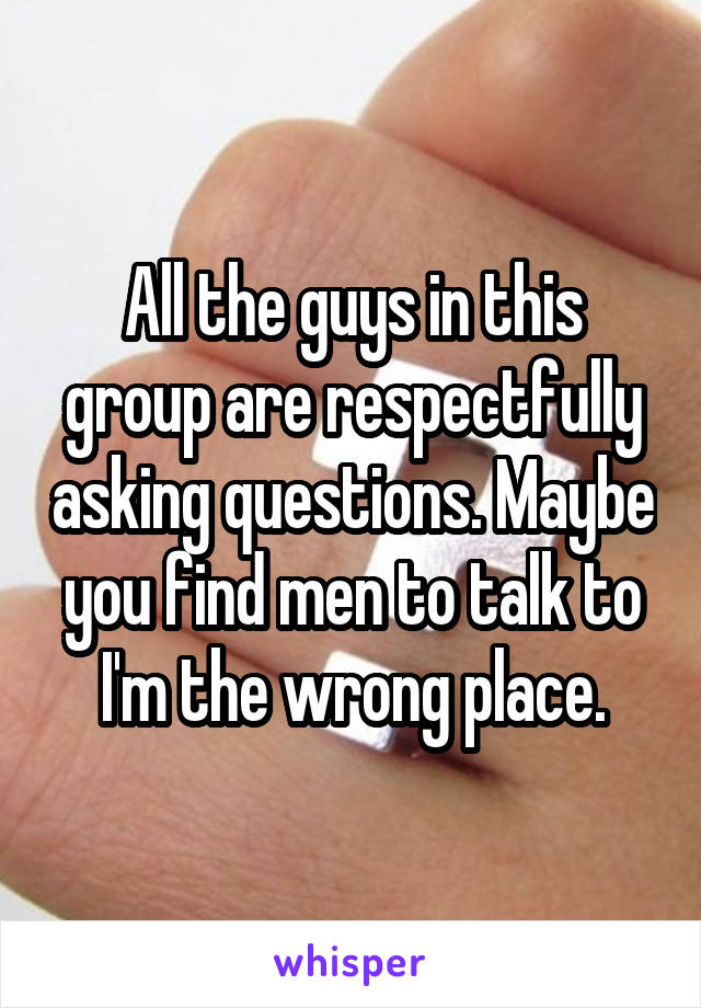 All the guys in this group are respectfully asking questions. Maybe you find men to talk to I'm the wrong place.