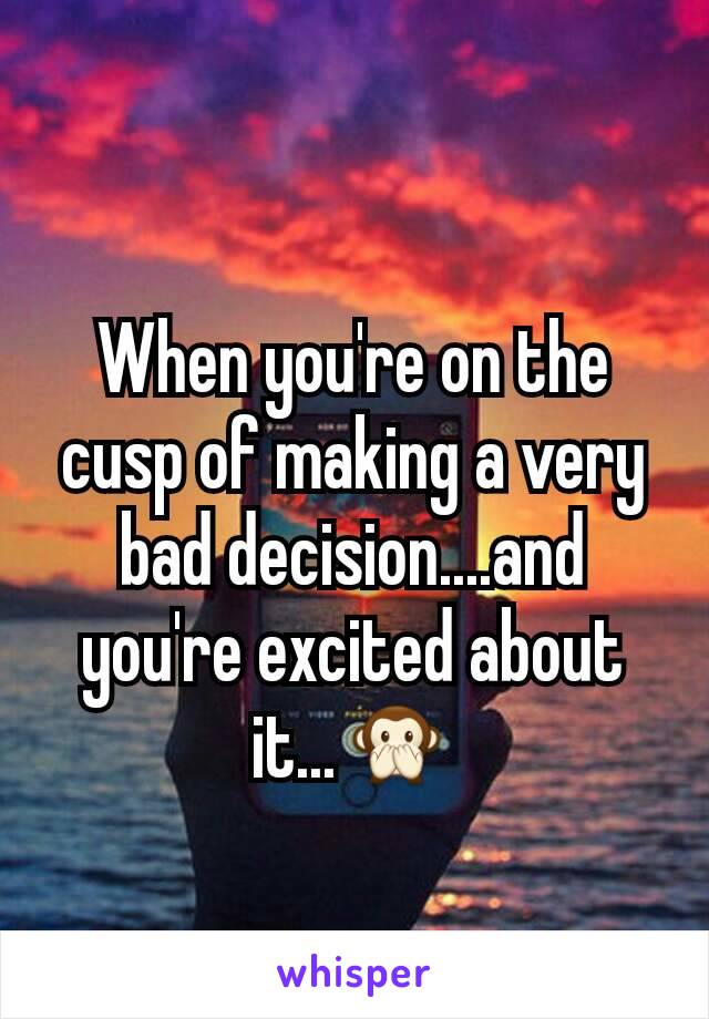 When you're on the cusp of making a very bad decision....and you're excited about it...🙊