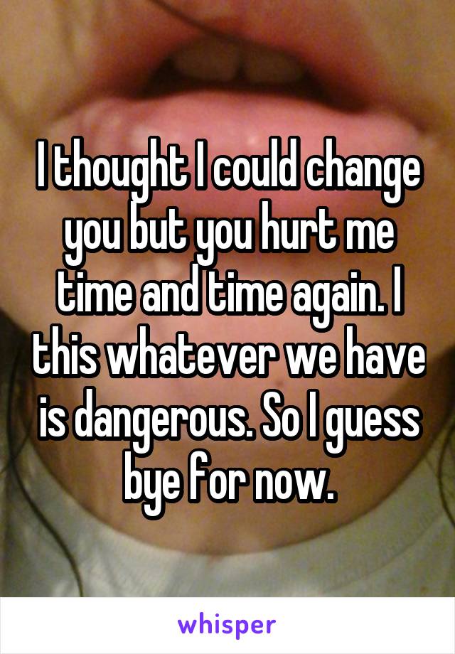 I thought I could change you but you hurt me time and time again. I this whatever we have is dangerous. So I guess bye for now.