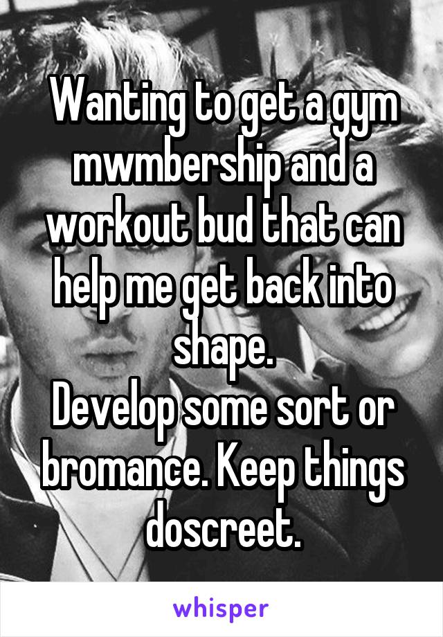 Wanting to get a gym mwmbership and a workout bud that can help me get back into shape.
Develop some sort or bromance. Keep things doscreet.