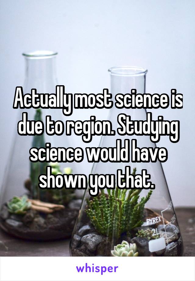 Actually most science is due to region. Studying science would have shown you that. 