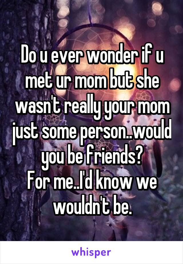 Do u ever wonder if u met ur mom but she wasn't really your mom just some person..would you be friends?
For me..I'd know we wouldn't be.