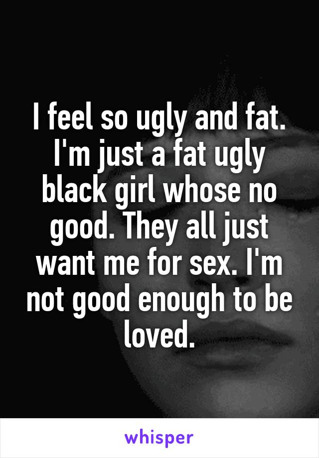 I feel so ugly and fat. I'm just a fat ugly black girl whose no good. They all just want me for sex. I'm not good enough to be loved.