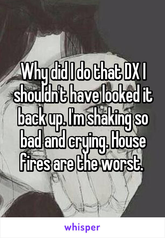 Why did I do that DX I shouldn't have looked it back up. I'm shaking so bad and crying. House fires are the worst. 