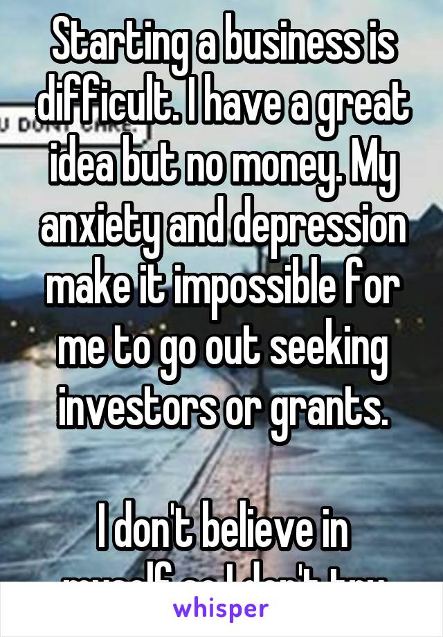 Starting a business is difficult. I have a great idea but no money. My anxiety and depression make it impossible for me to go out seeking investors or grants.

I don't believe in myself so I don't try