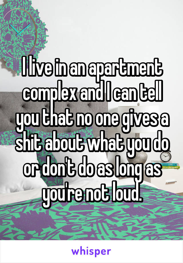 I live in an apartment complex and I can tell you that no one gives a shit about what you do or don't do as long as you're not loud.