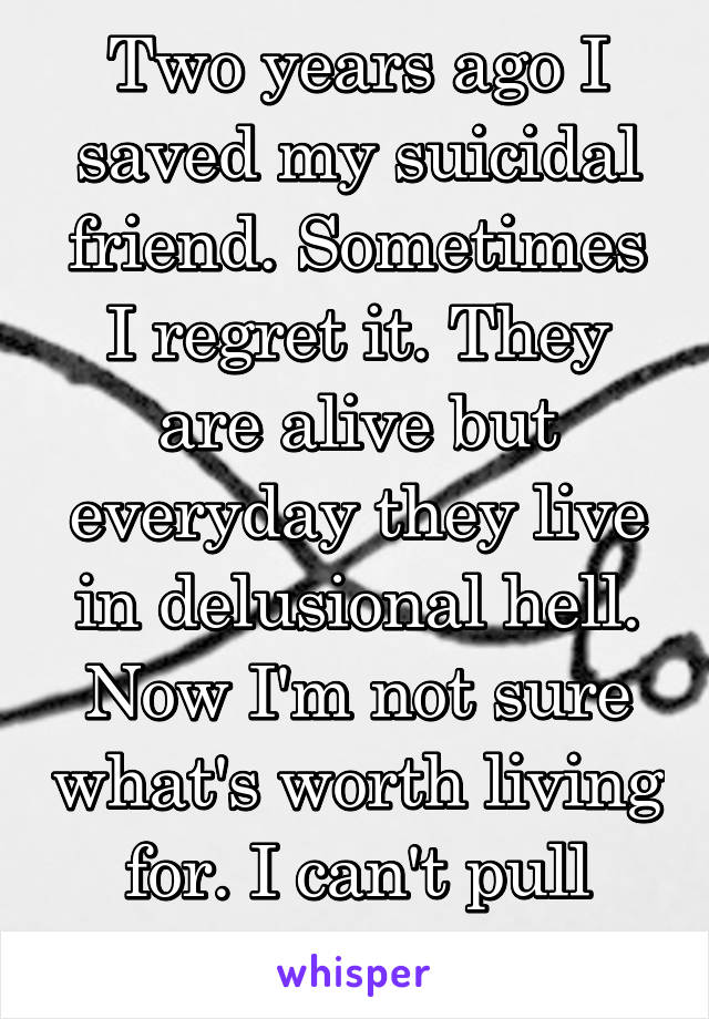 Two years ago I saved my suicidal friend. Sometimes I regret it. They are alive but everyday they live in delusional hell. Now I'm not sure what's worth living for. I can't pull either of us out. 