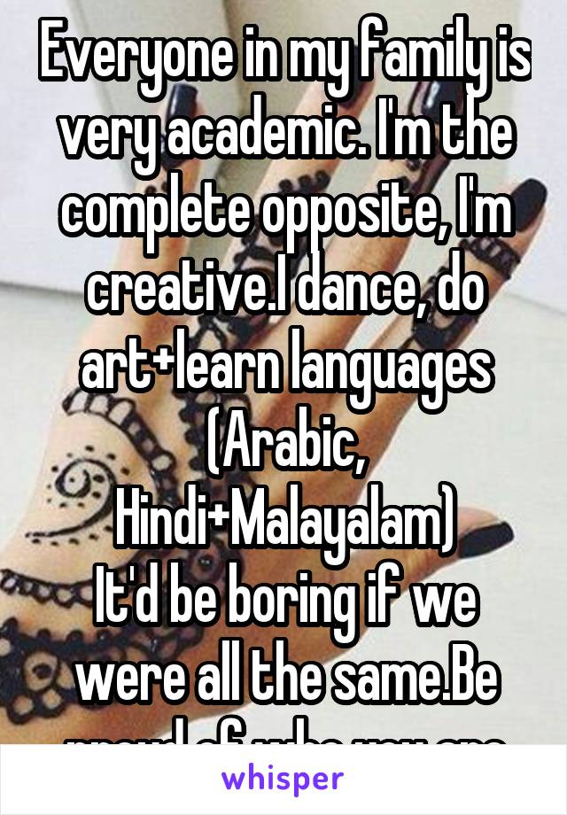 Everyone in my family is very academic. I'm the complete opposite, I'm creative.I dance, do art+learn languages (Arabic, Hindi+Malayalam)
It'd be boring if we were all the same.Be proud of who you are