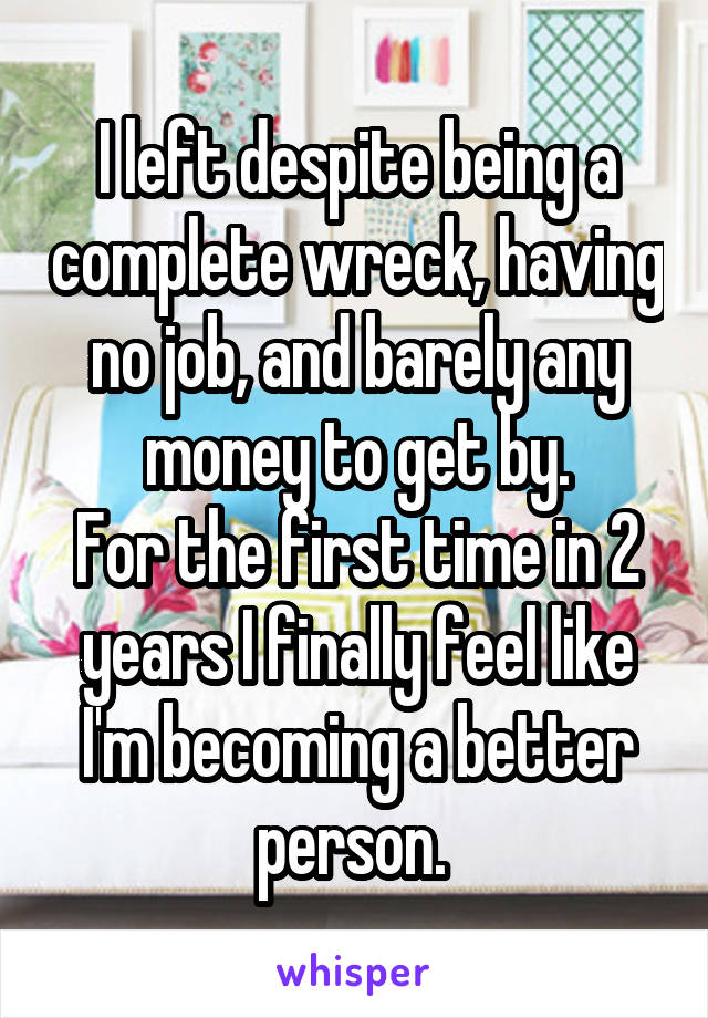 I left despite being a complete wreck, having no job, and barely any money to get by.
For the first time in 2 years I finally feel like I'm becoming a better person. 