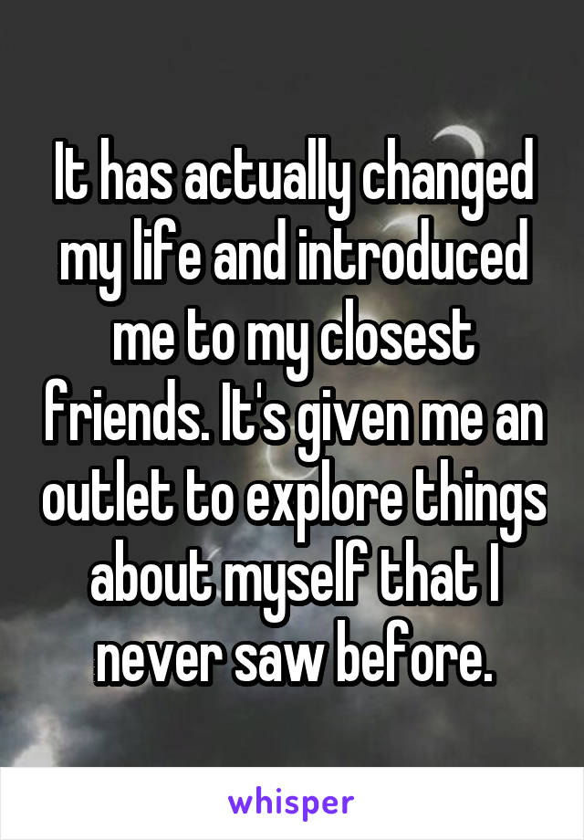 It has actually changed my life and introduced me to my closest friends. It's given me an outlet to explore things about myself that I never saw before.