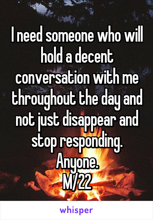 I need someone who will hold a decent conversation with me throughout the day and not just disappear and stop responding.
Anyone.
M/22