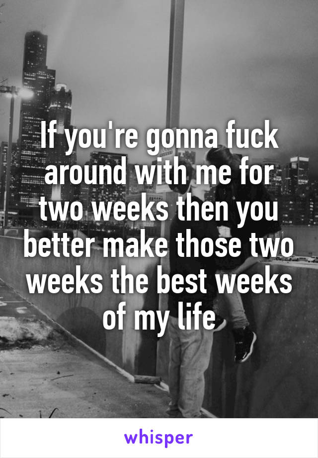 If you're gonna fuck around with me for two weeks then you better make those two weeks the best weeks of my life