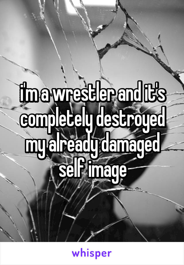 i'm a wrestler and it's completely destroyed my already damaged self image