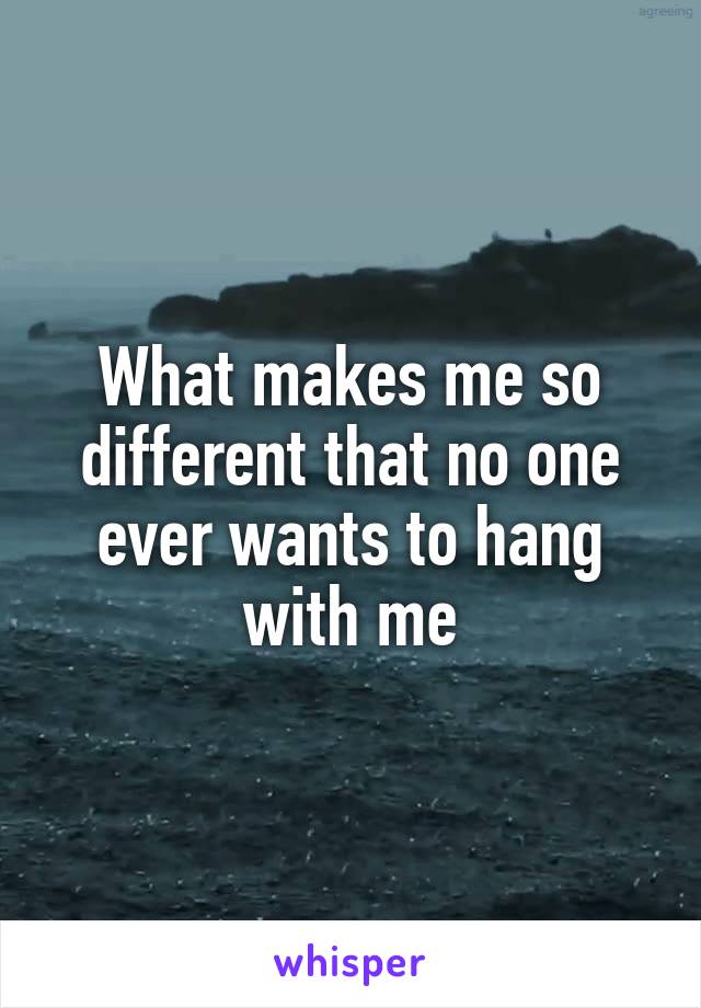 What makes me so different that no one ever wants to hang with me