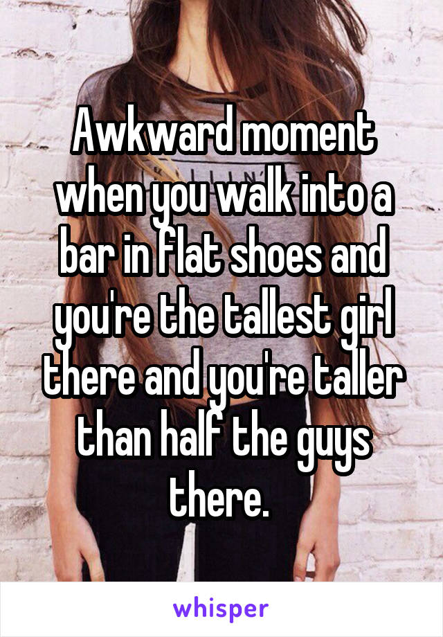 Awkward moment when you walk into a bar in flat shoes and you're the tallest girl there and you're taller than half the guys there. 