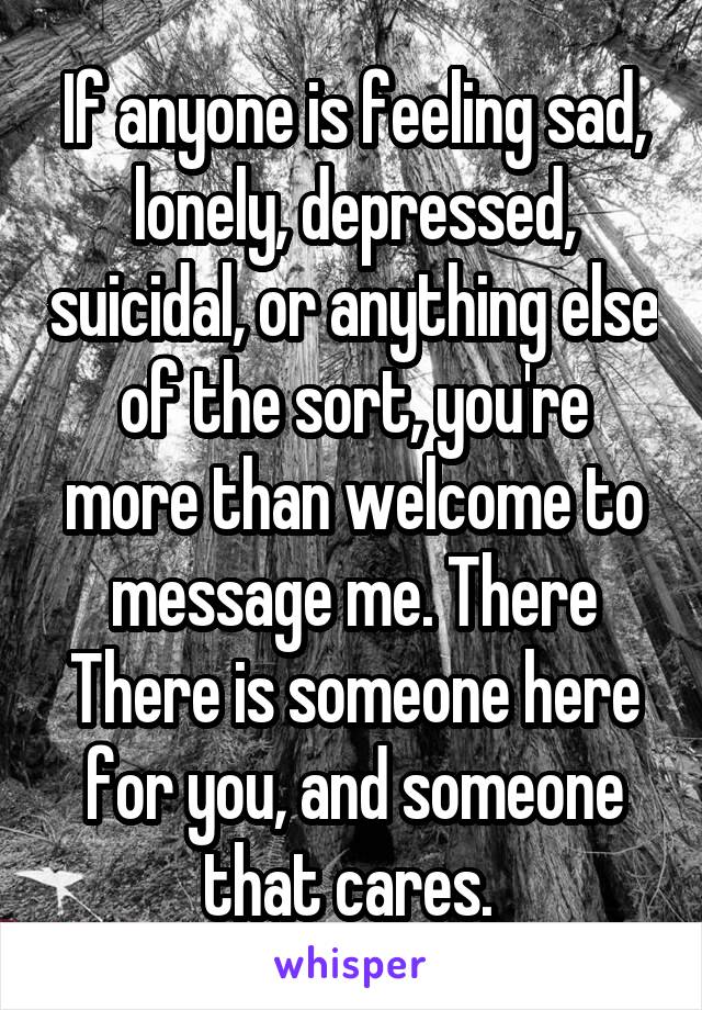 If anyone is feeling sad, lonely, depressed, suicidal, or anything else of the sort, you're more than welcome to message me. There There is someone here for you, and someone that cares. 