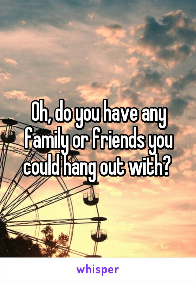 Oh, do you have any family or friends you could hang out with? 