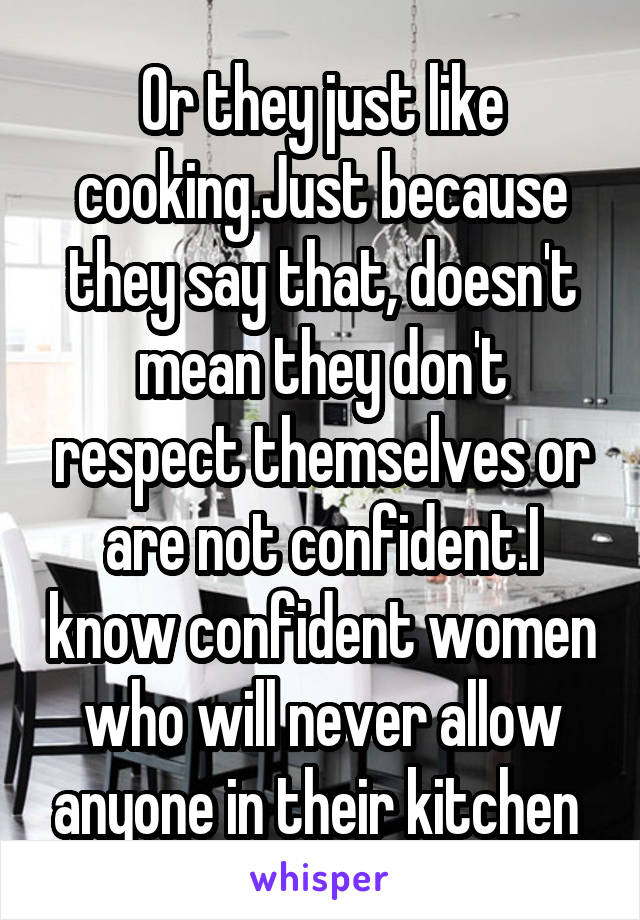 Or they just like cooking.Just because they say that, doesn't mean they don't respect themselves or are not confident.I know confident women who will never allow anyone in their kitchen 