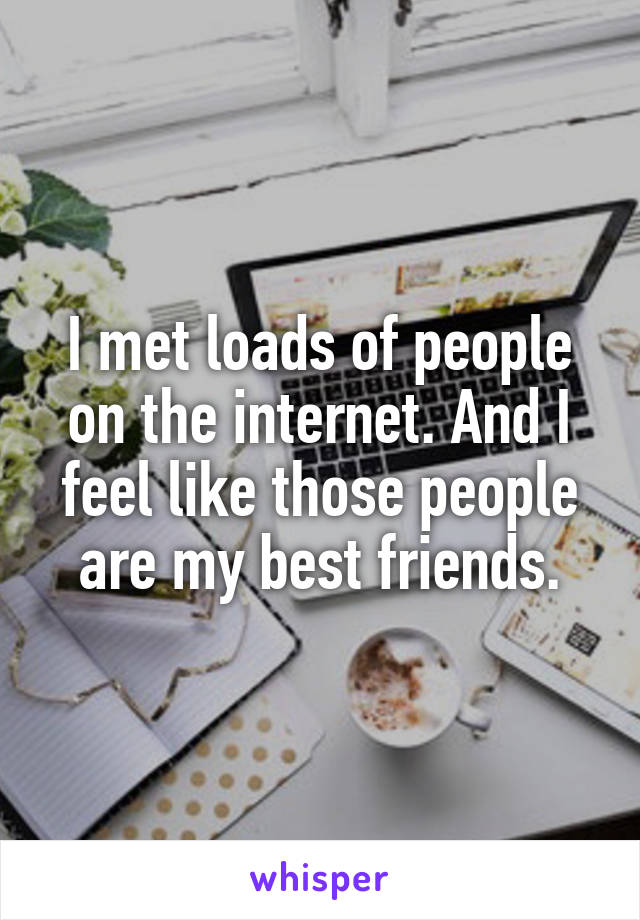 I met loads of people on the internet. And I feel like those people are my best friends.