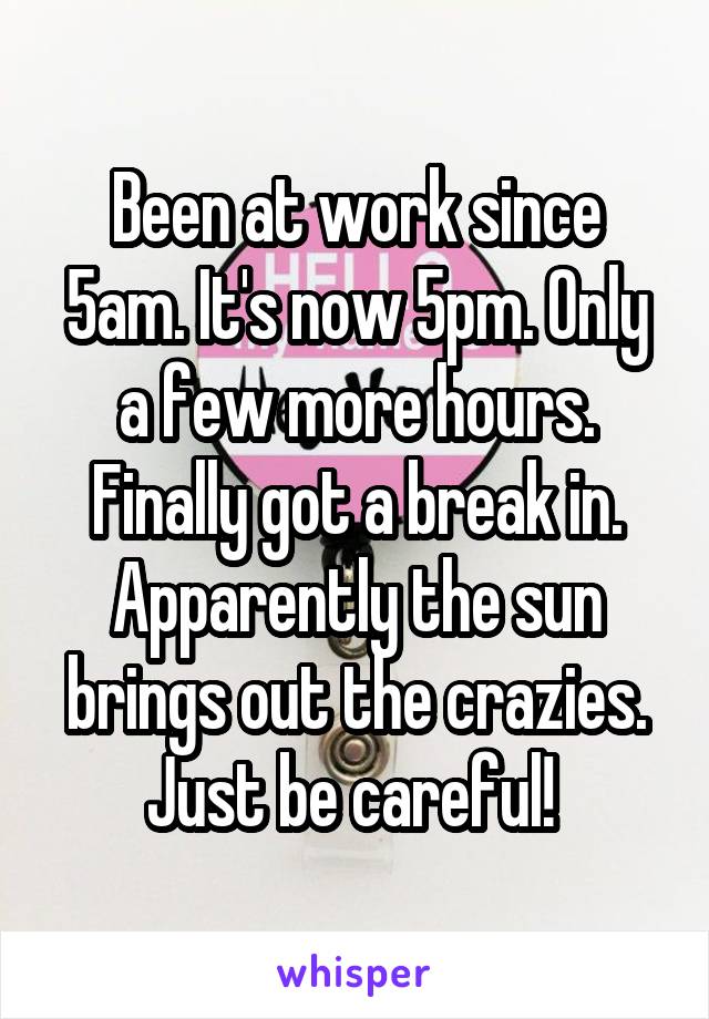 Been at work since 5am. It's now 5pm. Only a few more hours. Finally got a break in. Apparently the sun brings out the crazies. Just be careful! 