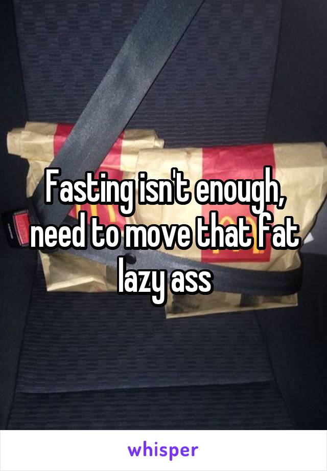 Fasting isn't enough, need to move that fat lazy ass